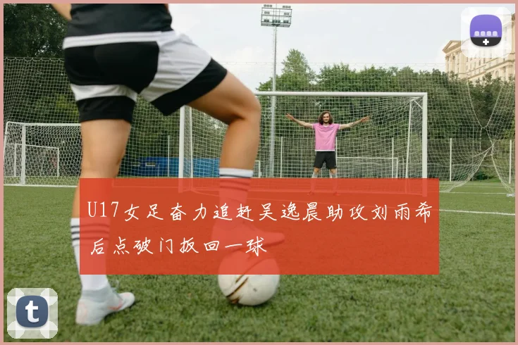 U17女足奋力追赶吴逸晨助攻刘雨希后点破门扳回一球