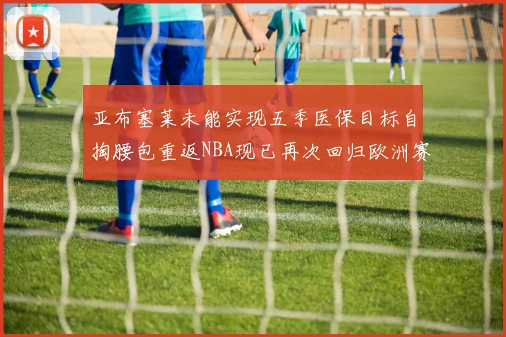 亚布塞莱未能实现五季医保目标自掏腰包重返NBA现已再次回归欧洲赛场