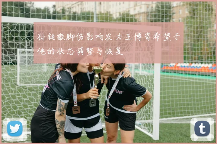 孙铭徽脚伤影响发力王博寄希望于他的状态调整与恢复