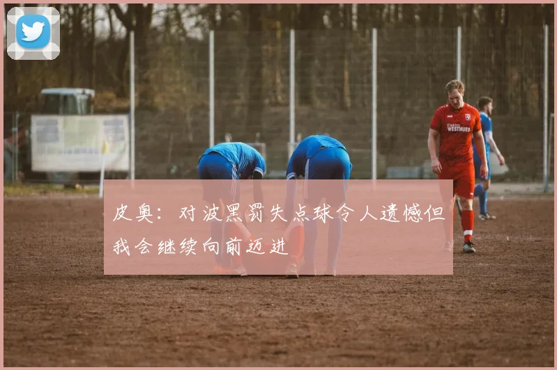 皮奥：对波黑罚失点球令人遗憾但我会继续向前迈进