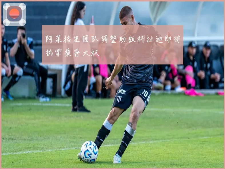 阿莱格里团队调整助教科拉迪即将执掌桑普大权