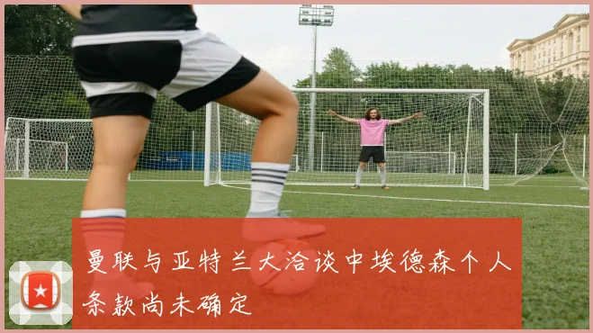 曼联与亚特兰大洽谈中埃德森个人条款尚未确定