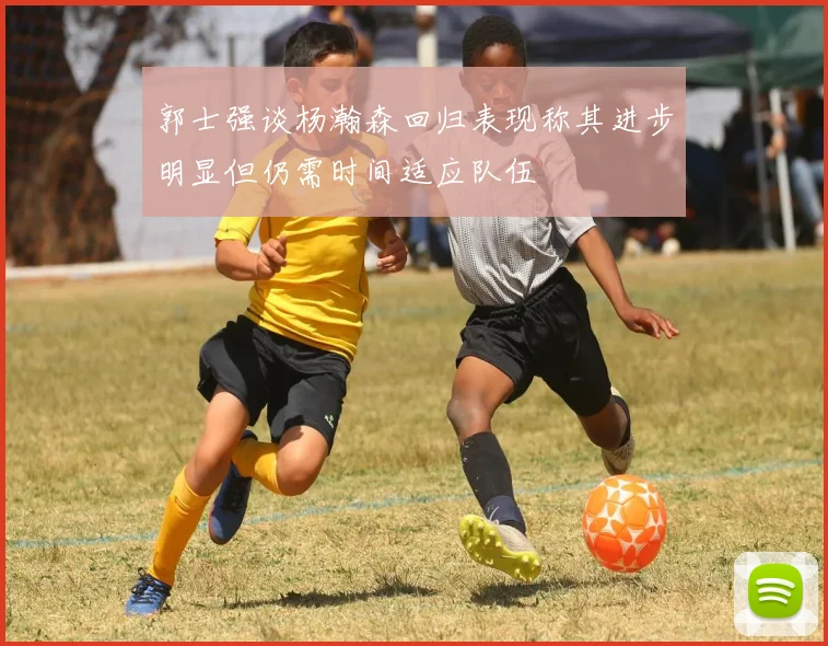 郭士强谈杨瀚森回归表现称其进步明显但仍需时间适应队伍