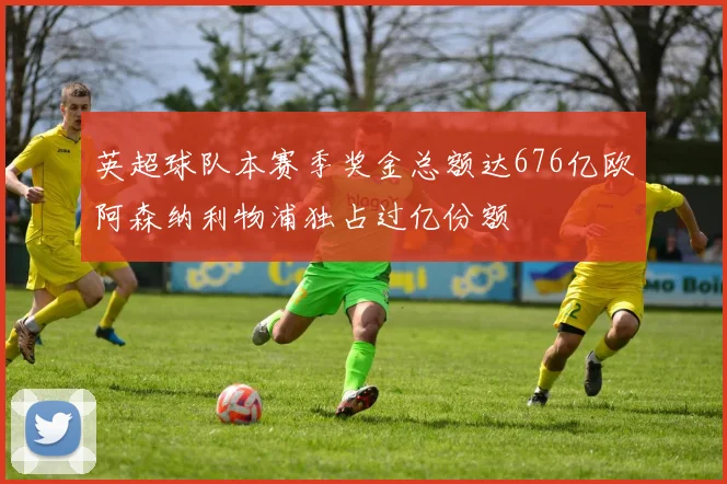 英超球队本赛季奖金总额达676亿欧阿森纳利物浦独占过亿份额