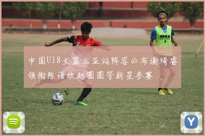 中国U18女篮三亚站阵容公布谢琦睿领衔陈语欣赵圆圆等新星参赛