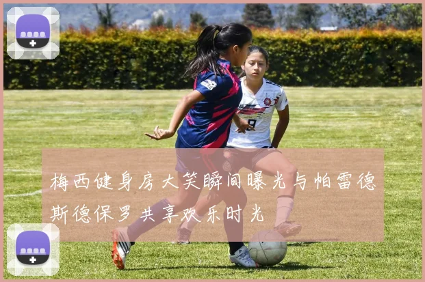 梅西健身房大笑瞬间曝光与帕雷德斯德保罗共享欢乐时光