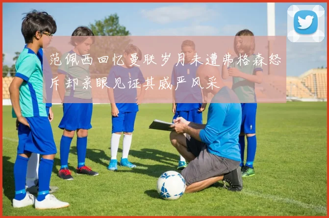 范佩西回忆曼联岁月未遭弗格森怒斥却亲眼见证其威严风采