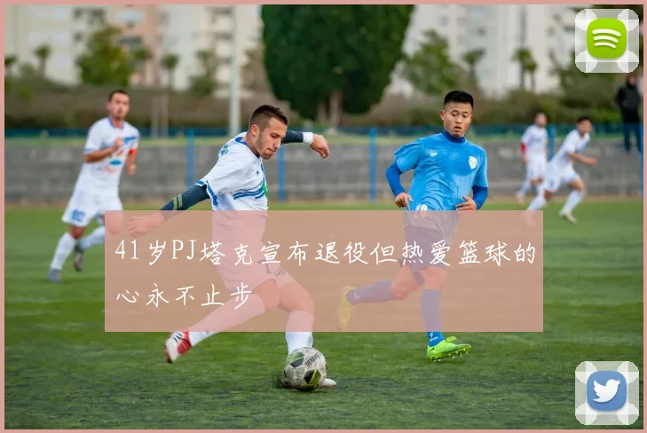 41岁PJ塔克宣布退役但热爱篮球的心永不止步