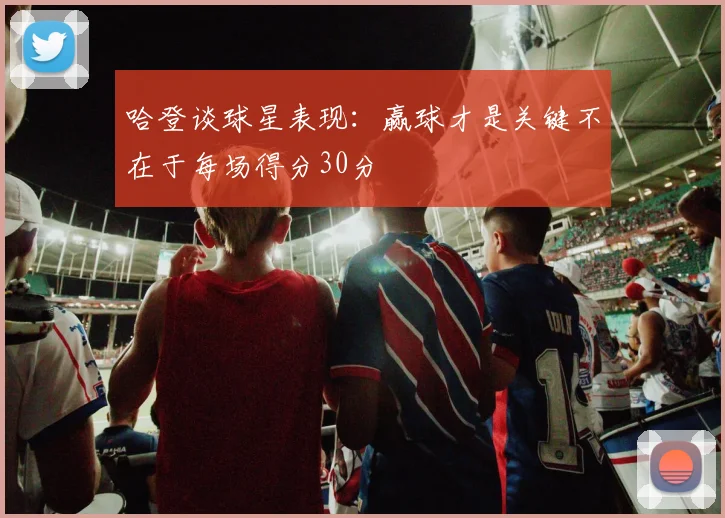 哈登谈球星表现：赢球才是关键不在于每场得分30分