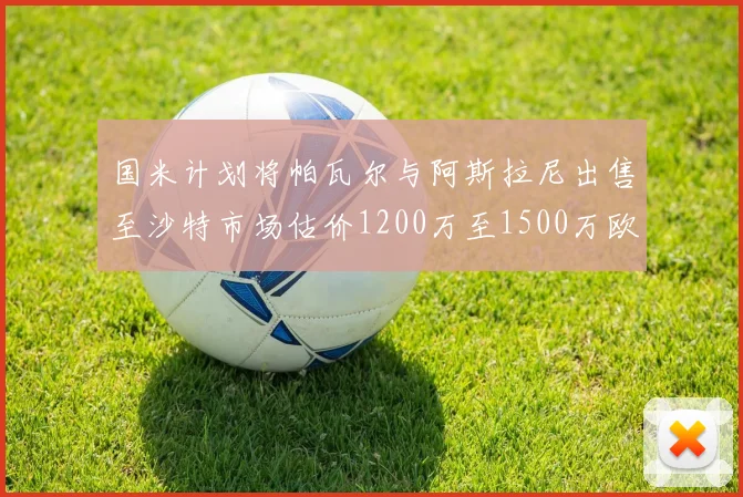 国米计划将帕瓦尔与阿斯拉尼出售至沙特市场估价1200万至1500万欧元