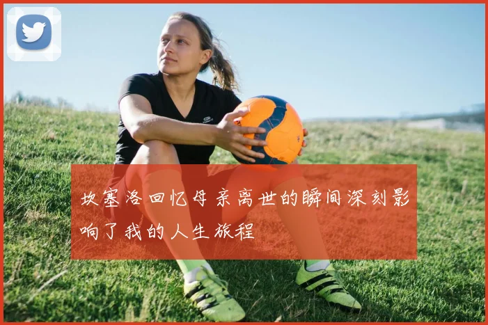 坎塞洛回忆母亲离世的瞬间深刻影响了我的人生旅程
