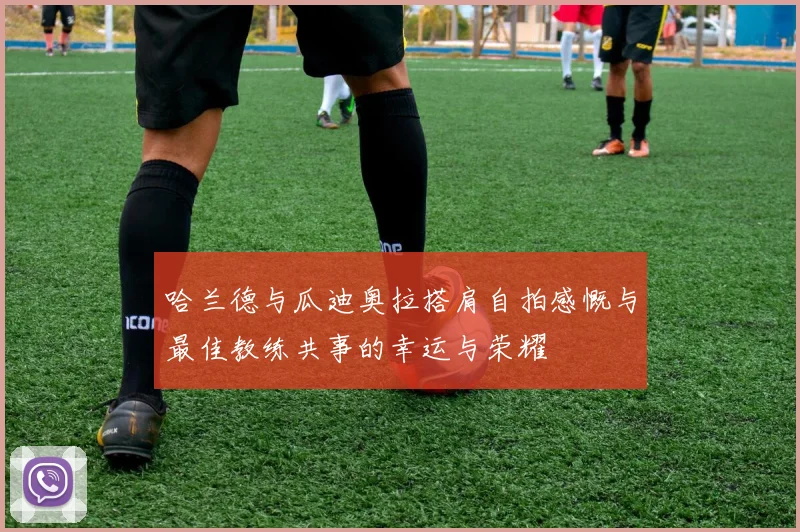 哈兰德与瓜迪奥拉搭肩自拍感慨与最佳教练共事的幸运与荣耀
